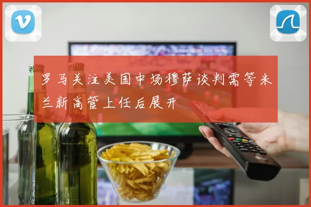 罗马关注美国中场穆萨谈判需等米兰新高管上任后展开