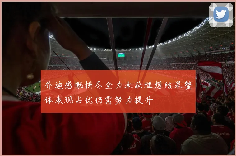 乔迪感慨拼尽全力未获理想结果整体表现占优仍需努力提升