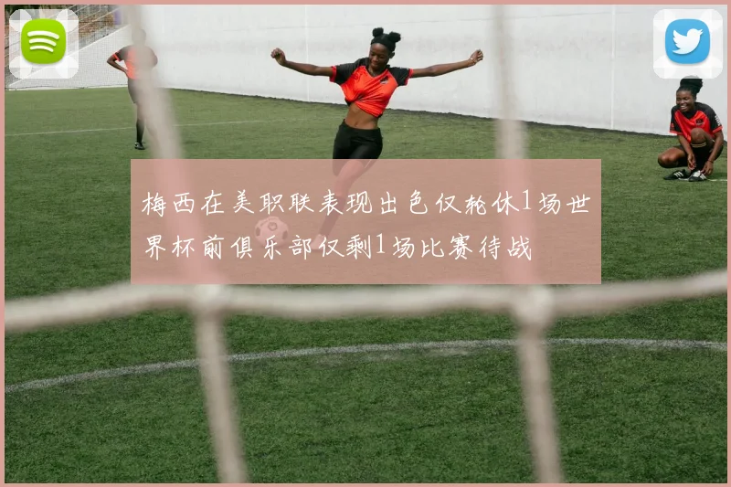 梅西在美职联表现出色仅轮休1场世界杯前俱乐部仅剩1场比赛待战
