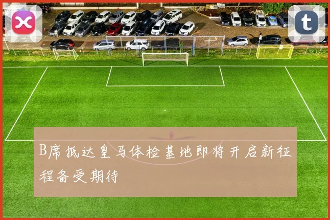 B席抵达皇马体检基地即将开启新征程备受期待