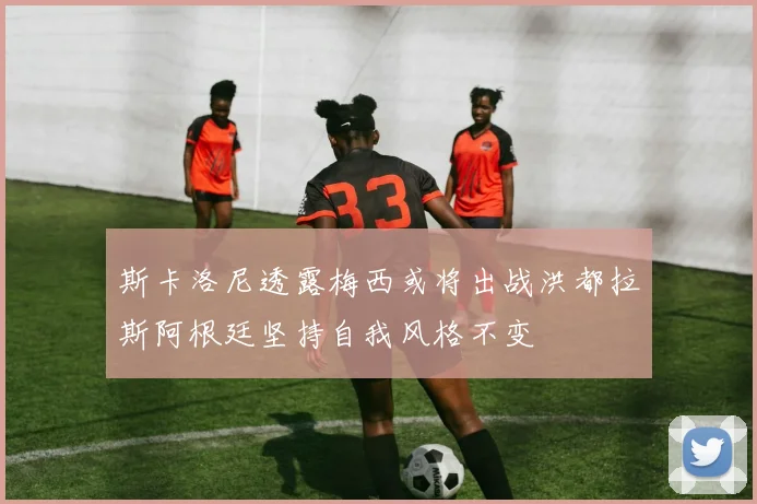 斯卡洛尼透露梅西或将出战洪都拉斯阿根廷坚持自我风格不变