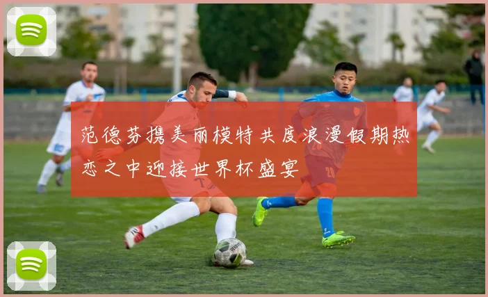 范德芬携美丽模特共度浪漫假期热恋之中迎接世界杯盛宴