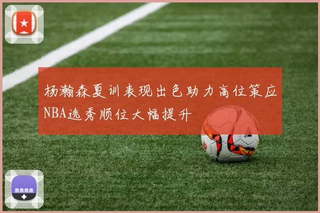 杨瀚森夏训表现出色助力高位策应NBA选秀顺位大幅提升