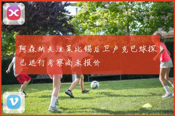 阿森纳关注莱比锡后卫卢克巴球探已进行考察尚未报价