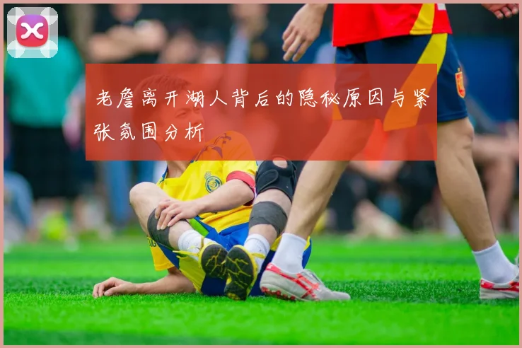 老詹离开湖人背后的隐秘原因与紧张氛围分析