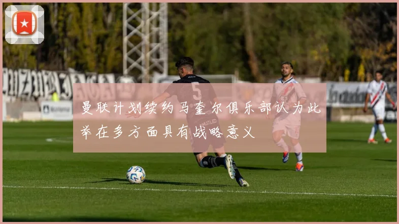 曼联计划续约马奎尔俱乐部认为此举在多方面具有战略意义