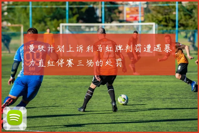 曼联计划上诉利马红牌判罚遭遇暴力直红停赛三场的处罚