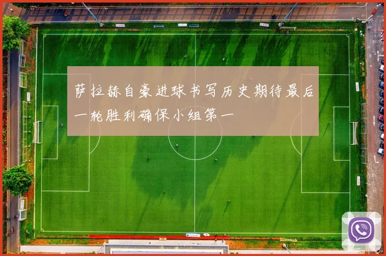 萨拉赫自豪进球书写历史期待最后一轮胜利确保小组第一