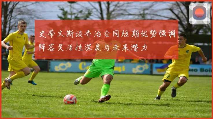 史蒂文斯谈乔治合同短期优势强调阵容灵活性深度与未来潜力
