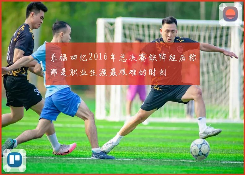 乐福回忆2016年总决赛缺阵经历称那是职业生涯最艰难的时刻