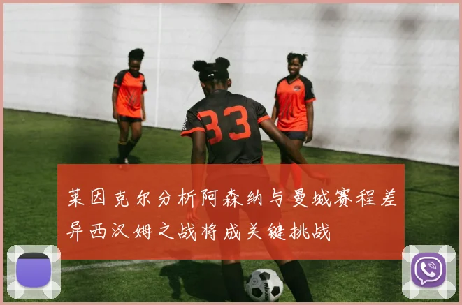 莱因克尔分析阿森纳与曼城赛程差异西汉姆之战将成关键挑战