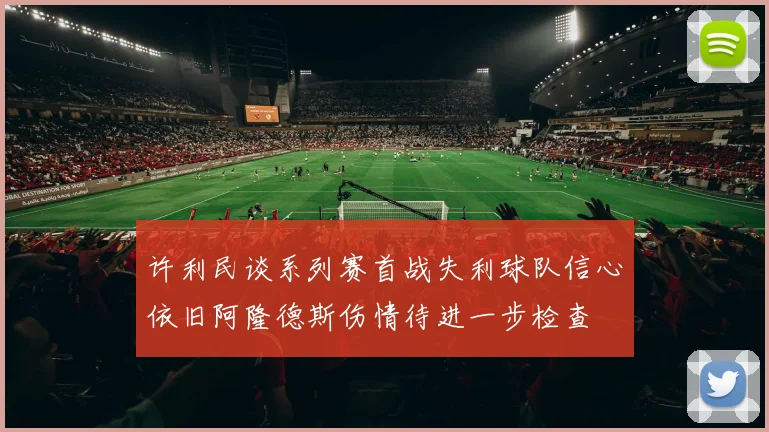 许利民谈系列赛首战失利球队信心依旧阿隆德斯伤情待进一步检查
