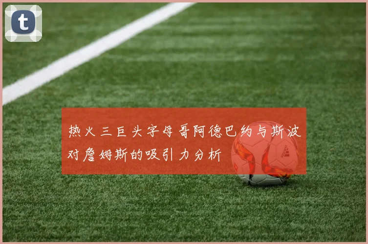 热火三巨头字母哥阿德巴约与斯波对詹姆斯的吸引力分析
