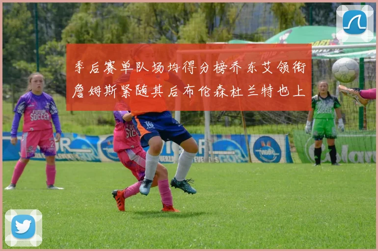 季后赛单队场均得分榜乔东艾领衔詹姆斯紧随其后布伦森杜兰特也上榜