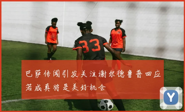 巴萨传闻引发关注谢尔德鲁普回应若成真将是美好机会