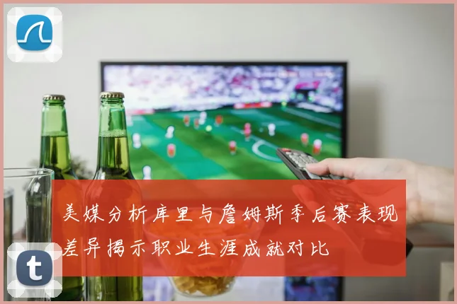 美媒分析库里与詹姆斯季后赛表现差异揭示职业生涯成就对比