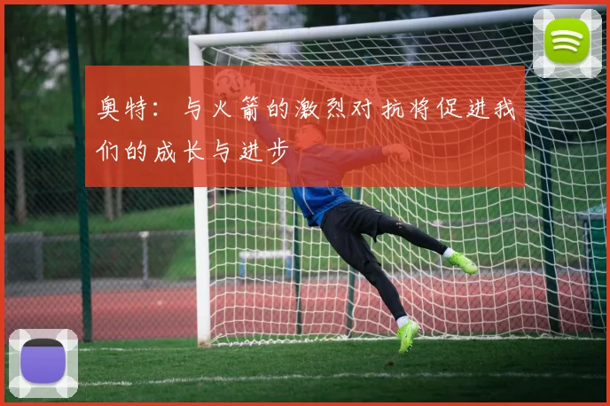 奥特：与火箭的激烈对抗将促进我们的成长与进步