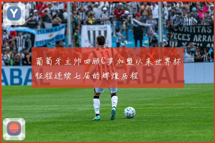 葡萄牙主帅回顾C罗加盟以来世界杯征程连续七届的辉煌历程