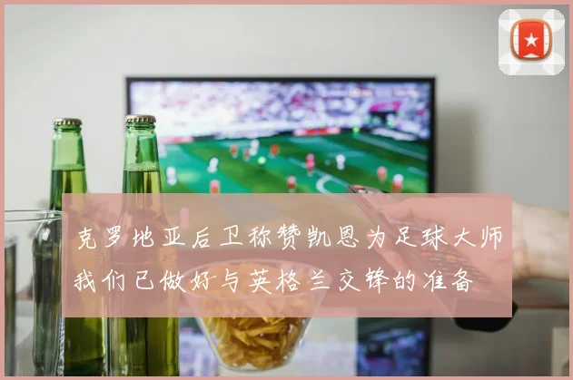 克罗地亚后卫称赞凯恩为足球大师我们已做好与英格兰交锋的准备