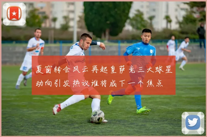 夏窗转会风云再起皇萨竞三大球星动向引发热议谁将成下一个焦点