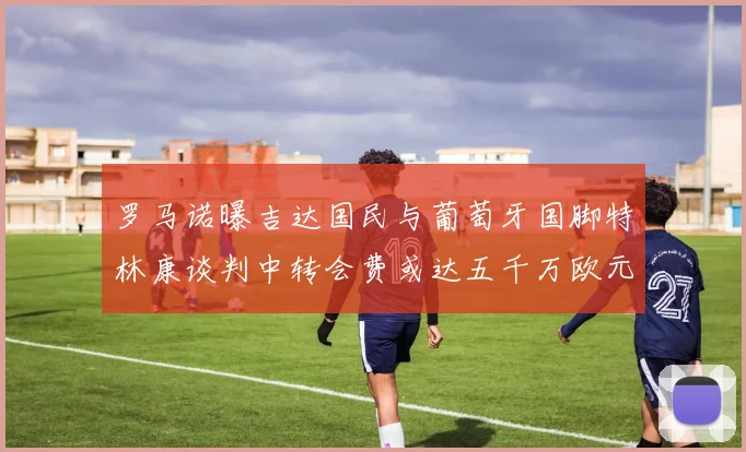 罗马诺曝吉达国民与葡萄牙国脚特林康谈判中转会费或达五千万欧元