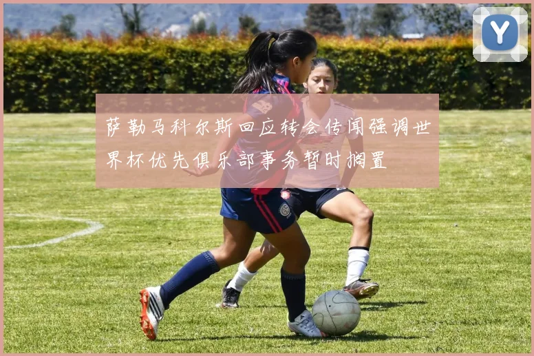 萨勒马科尔斯回应转会传闻强调世界杯优先俱乐部事务暂时搁置