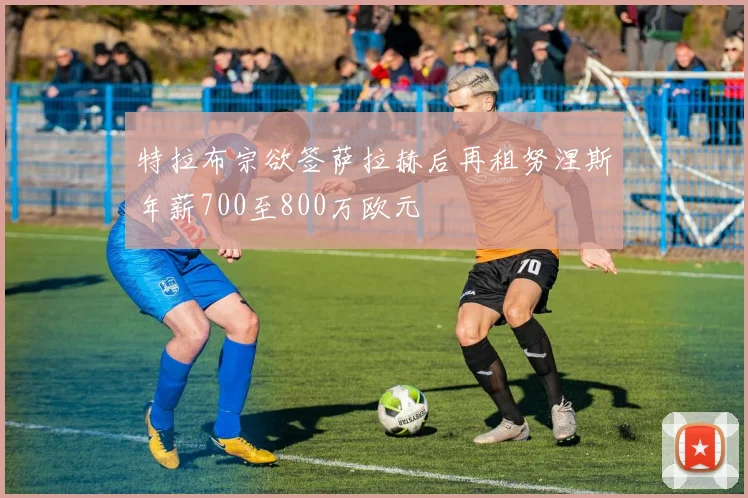 特拉布宗欲签萨拉赫后再租努涅斯年薪700至800万欧元