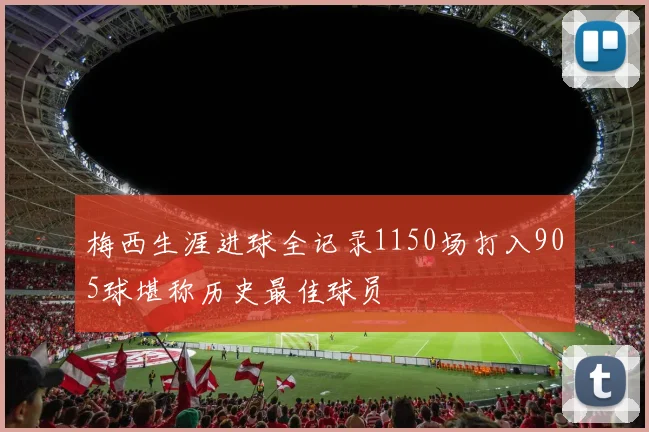 梅西生涯进球全记录1150场打入905球堪称历史最佳球员