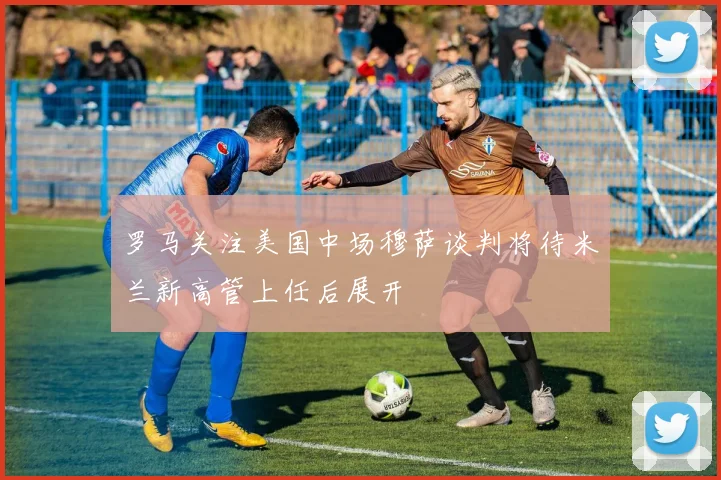 罗马关注美国中场穆萨谈判将待米兰新高管上任后展开