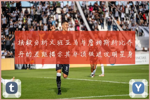 杨毅分析文班亚马与詹姆斯科比乔丹的差距揭示其非顶级进攻明星身份