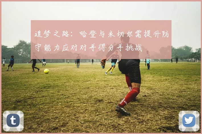 追梦之路:哈登与米切尔需提升防守能力应对对手得分手挑战