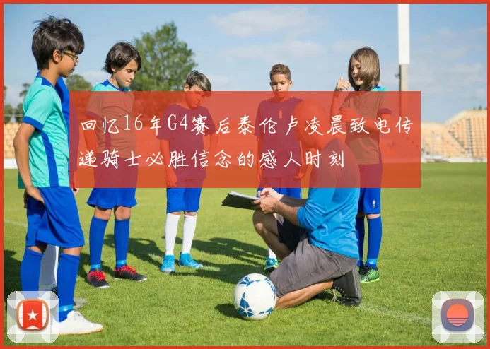 回忆16年G4赛后泰伦卢凌晨致电传递骑士必胜信念的感人时刻