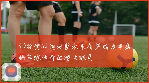 KD称赞AJ迪班萨未来有望成为华盛顿篮球传奇的潜力球员