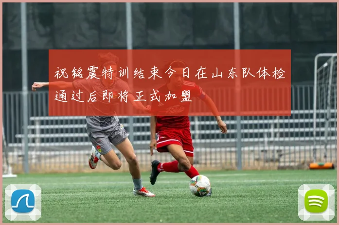 祝铭震特训结束今日在山东队体检通过后即将正式加盟