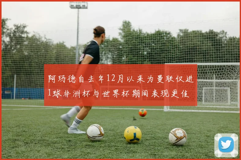 阿玛德自去年12月以来为曼联仅进1球非洲杯与世界杯期间表现更佳