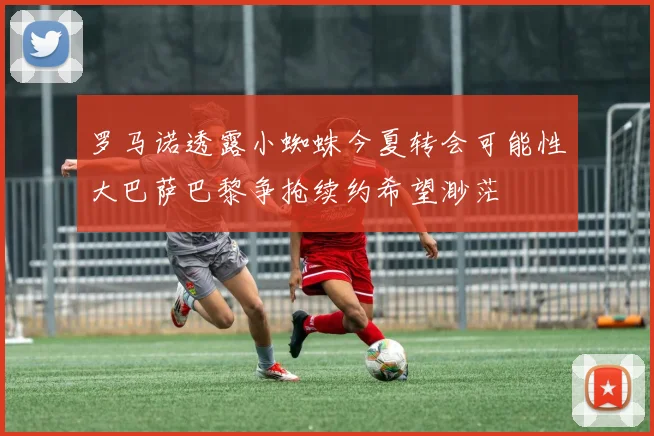 罗马诺透露小蜘蛛今夏转会可能性大巴萨巴黎争抢续约希望渺茫