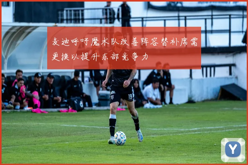 麦迪呼吁魔术队改善阵容替补席需更换以提升东部竞争力