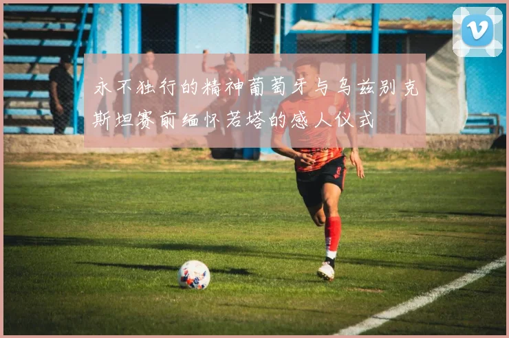 永不独行的精神葡萄牙与乌兹别克斯坦赛前缅怀若塔的感人仪式