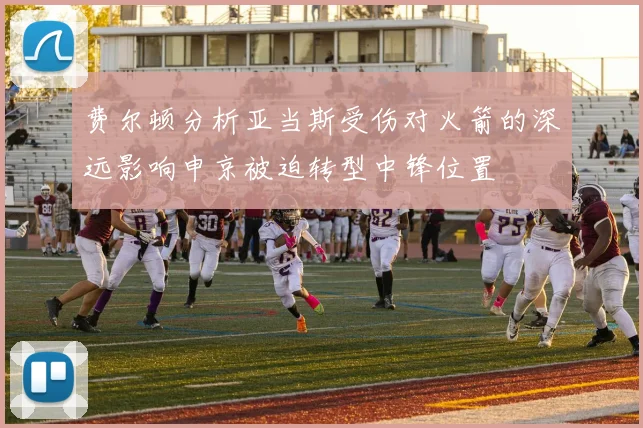 费尔顿分析亚当斯受伤对火箭的深远影响申京被迫转型中锋位置