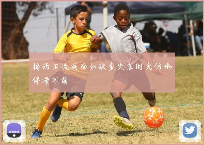 梅西泪流满面如孩童失落时光仿佛停滞不前